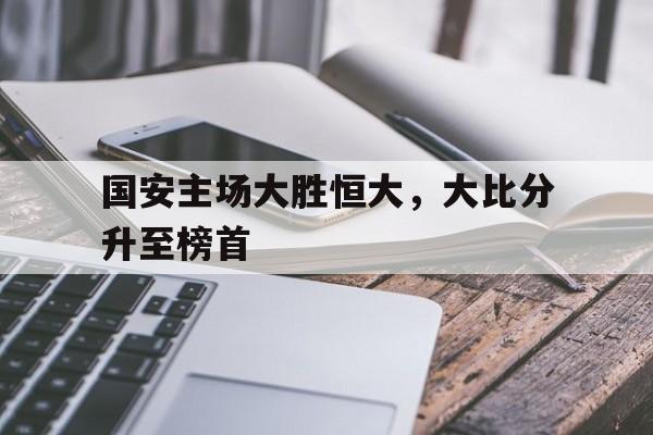 国安主场大胜恒大，大比分升至榜首的简单介绍