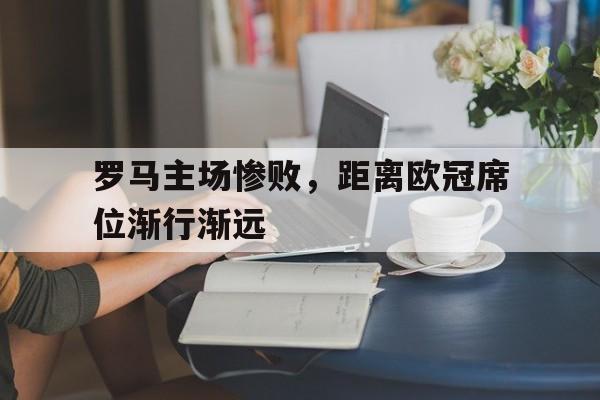 关于罗马主场惨败，距离欧冠席位渐行渐远的信息